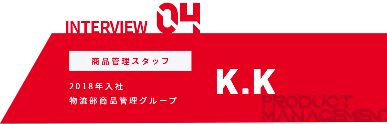 INTERVIEW04 商品管理スタッフ 2018年入社 物流部商品管理グループ K.K