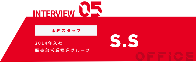 INTERVIEW01 事務スタッフ 2014年入社 販売部営業推進グループ S.S